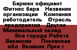 Бармен-официант Фитнес-бара › Название организации ­ Компания-работодатель › Отрасль предприятия ­ Другое › Минимальный оклад ­ 15 000 - Все города Работа » Вакансии   . Псковская обл.,Великие Луки г.